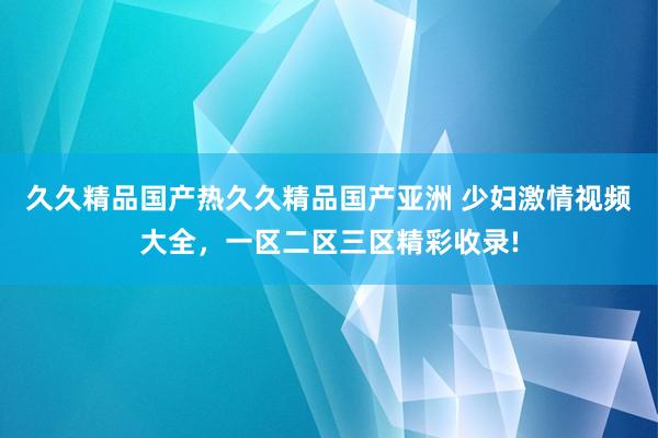 久久精品国产热久久精品国产亚洲 少妇激情视频大全，一区二区三区精彩收录!