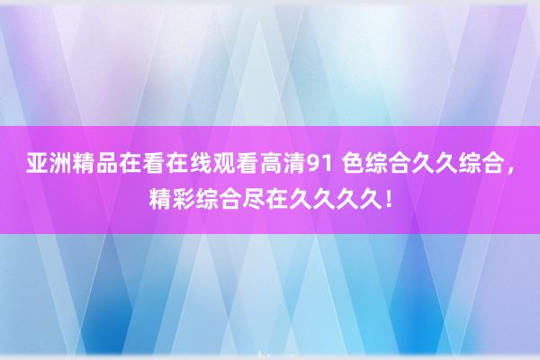 亚洲精品在看在线观看高清91 色综合久久综合，精彩综合尽在久久久久！
