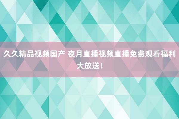 久久精品视频国产 夜月直播视频直播免费观看福利大放送！