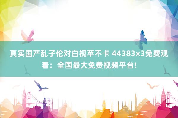 真实国产乱子伦对白视苹不卡 44383x3免费观看：全国最大免费视频平台!