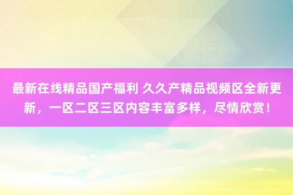 最新在线精品国产福利 久久产精品视频区全新更新，一区二区三区内容丰富多样，尽情欣赏！