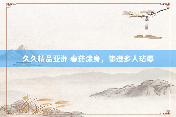久久精品亚洲 春药涂身，惨遭多人玷辱