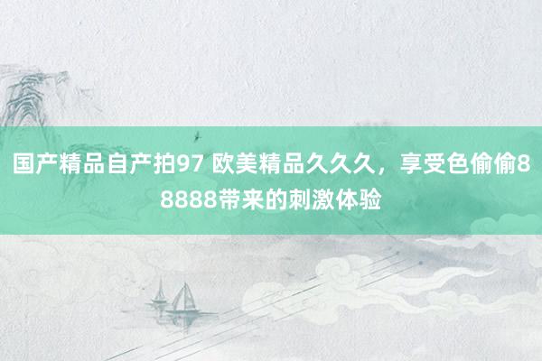 国产精品自产拍97 欧美精品久久久，享受色偷偷88888带来的刺激体验
