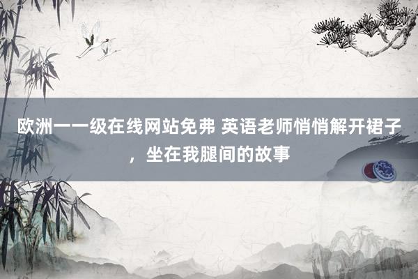 欧洲一一级在线网站免弗 英语老师悄悄解开裙子，坐在我腿间的故事