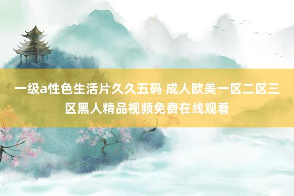 一级a性色生活片久久五码 成人欧美一区二区三区黑人精品视频免费在线观看