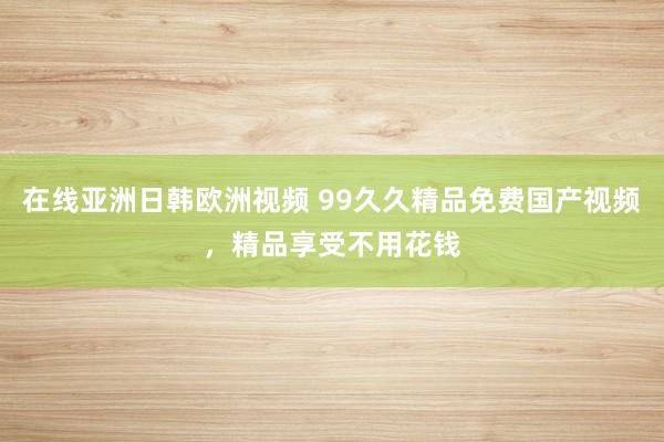 在线亚洲日韩欧洲视频 99久久精品免费国产视频，精品享受不用花钱