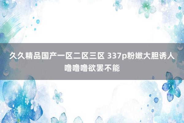 久久精品国产一区二区三区 337p粉嫩大胆诱人噜噜噜欲罢不能