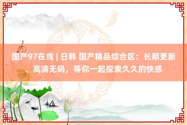 国产97在线 | 日韩 国产精品综合区：长期更新、高清无码，等你一起探索久久的快感