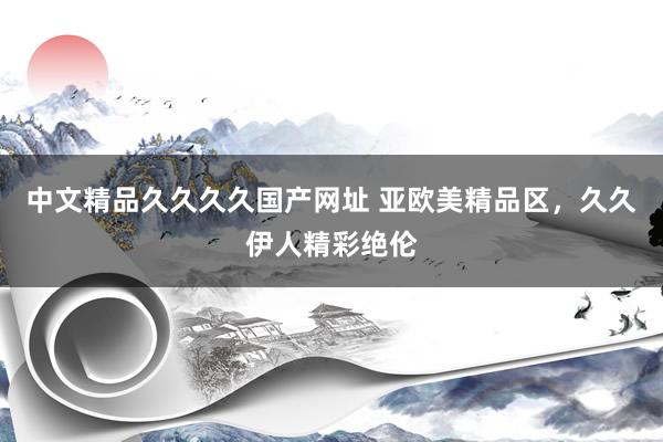 中文精品久久久久国产网址 亚欧美精品区，久久伊人精彩绝伦