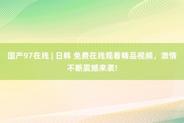 国产97在线 | 日韩 免费在线观看精品视频，激情不断震撼来袭!