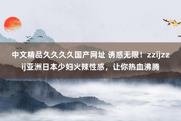 中文精品久久久久国产网址 诱惑无限！zzijzzij亚洲日本少妇火辣性感，让你热血沸腾