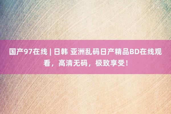国产97在线 | 日韩 亚洲乱码日产精品BD在线观看，高清无码，极致享受！