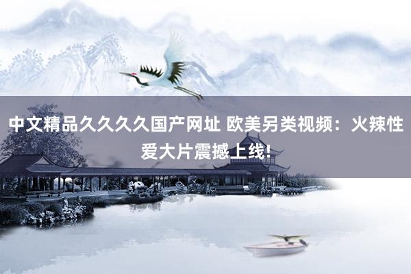 中文精品久久久久国产网址 欧美另类视频：火辣性爱大片震撼上线!