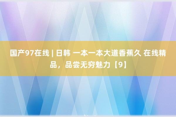 国产97在线 | 日韩 一本一本大道香蕉久 在线精品，品尝无穷魅力【9】