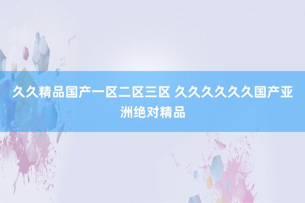 久久精品国产一区二区三区 久久久久久久国产亚洲绝对精品