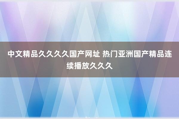 中文精品久久久久国产网址 热门亚洲国产精品连续播放久久久