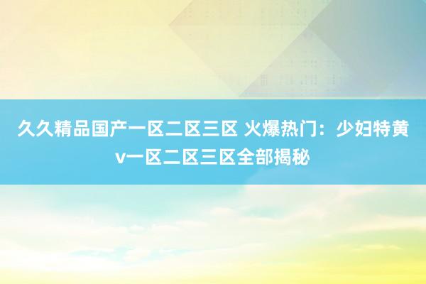 久久精品国产一区二区三区 火爆热门：少妇特黄v一区二区三区全部揭秘