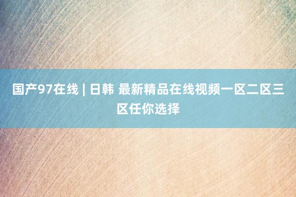 国产97在线 | 日韩 最新精品在线视频一区二区三区任你选择