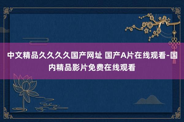 中文精品久久久久国产网址 国产A片在线观看-国内精品影片免费在线观看