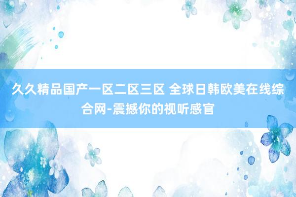 久久精品国产一区二区三区 全球日韩欧美在线综合网-震撼你的视听感官