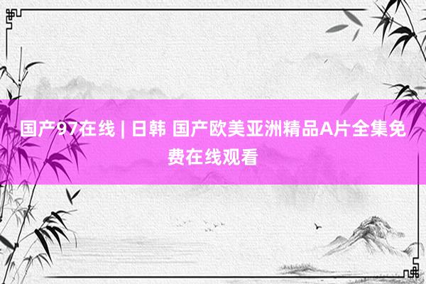 国产97在线 | 日韩 国产欧美亚洲精品A片全集免费在线观看