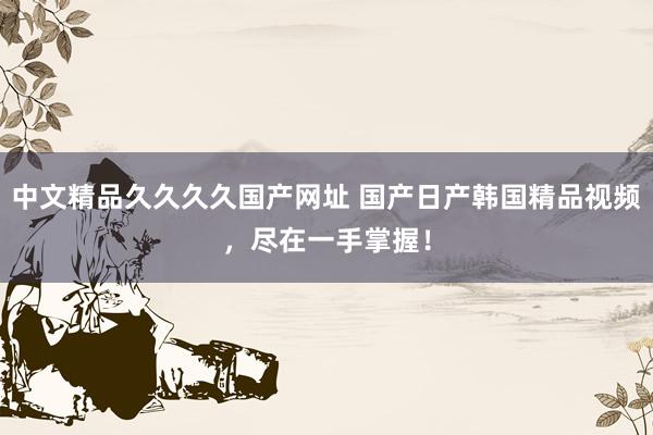 中文精品久久久久国产网址 国产日产韩国精品视频，尽在一手掌握！