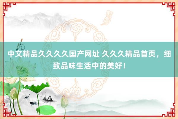 中文精品久久久久国产网址 久久久精品首页，细致品味生活中的美好！