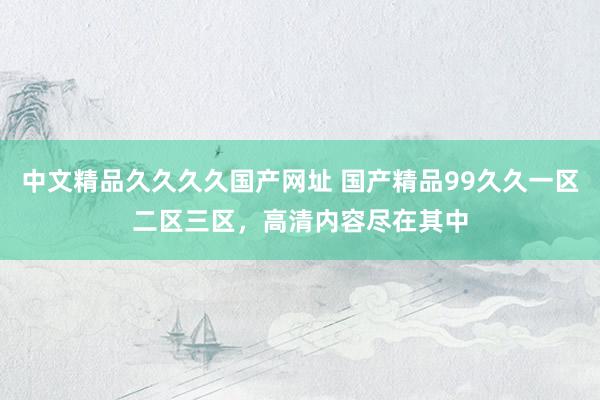 中文精品久久久久国产网址 国产精品99久久一区二区三区，高清内容尽在其中