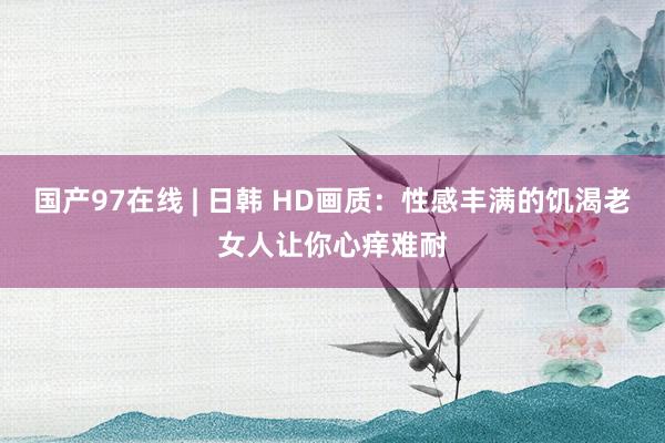 国产97在线 | 日韩 HD画质：性感丰满的饥渴老女人让你心痒难耐
