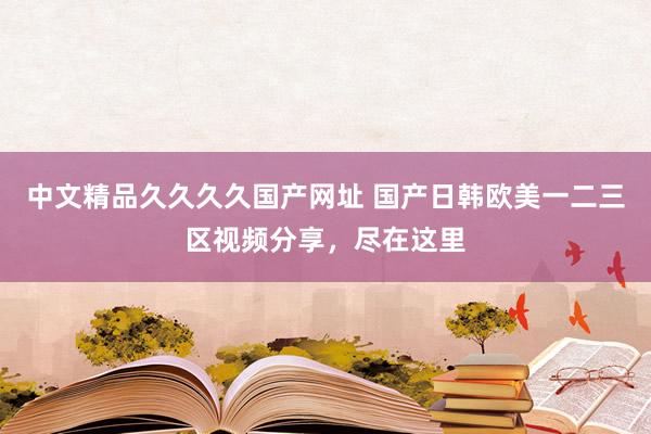 中文精品久久久久国产网址 国产日韩欧美一二三区视频分享，尽在这里