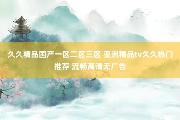 久久精品国产一区二区三区 亚洲精品tv久久热门推荐 流畅高清无广告