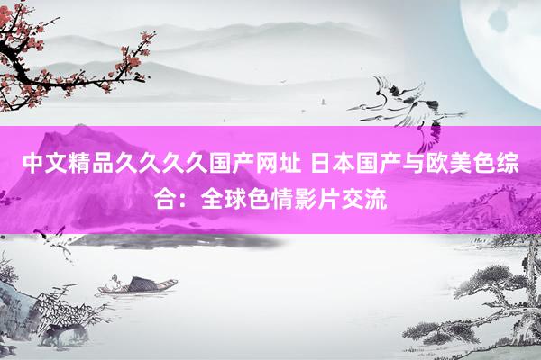 中文精品久久久久国产网址 日本国产与欧美色综合：全球色情影片交流