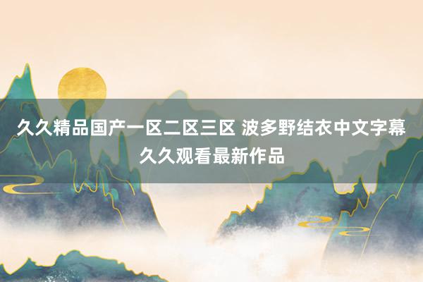 久久精品国产一区二区三区 波多野结衣中文字幕久久观看最新作品