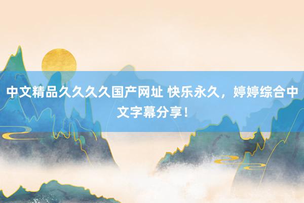 中文精品久久久久国产网址 快乐永久，婷婷综合中文字幕分享！
