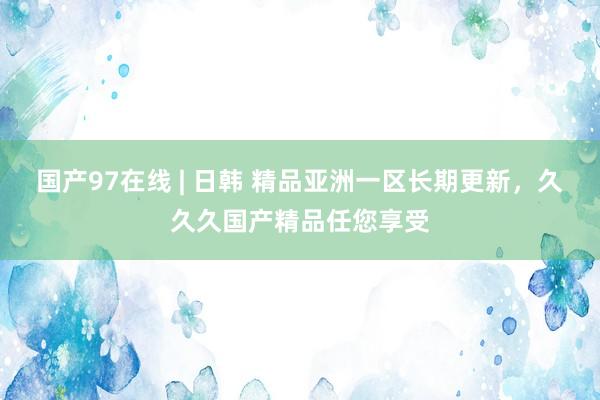 国产97在线 | 日韩 精品亚洲一区长期更新，久久久国产精品任您享受