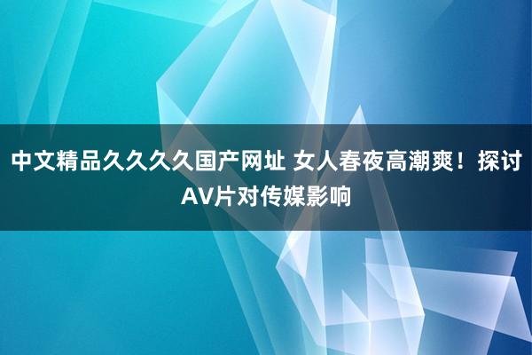 中文精品久久久久国产网址 女人春夜高潮爽！探讨A∨片对传媒影响
