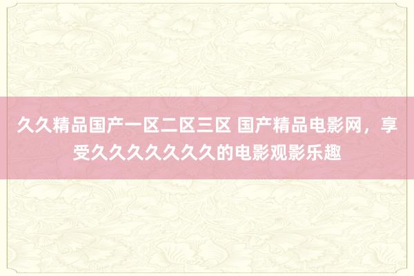 久久精品国产一区二区三区 国产精品电影网，享受久久久久久久久的电影观影乐趣