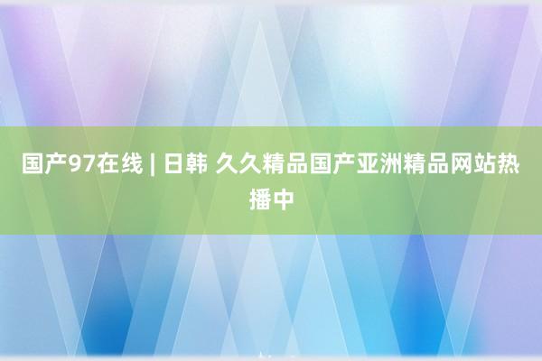 国产97在线 | 日韩 久久精品国产亚洲精品网站热播中