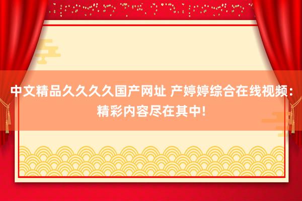 中文精品久久久久国产网址 产婷婷综合在线视频：精彩内容尽在其中!