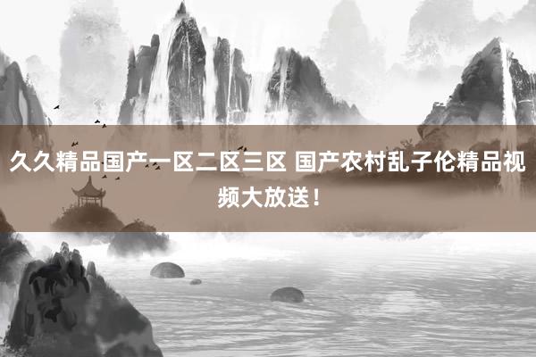 久久精品国产一区二区三区 国产农村乱子伦精品视频大放送！