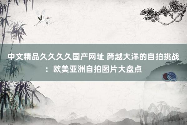中文精品久久久久国产网址 跨越大洋的自拍挑战：欧美亚洲自拍图片大盘点