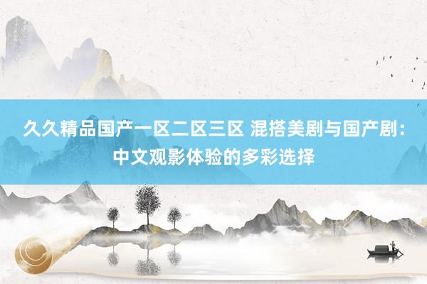 久久精品国产一区二区三区 混搭美剧与国产剧：中文观影体验的多彩选择
