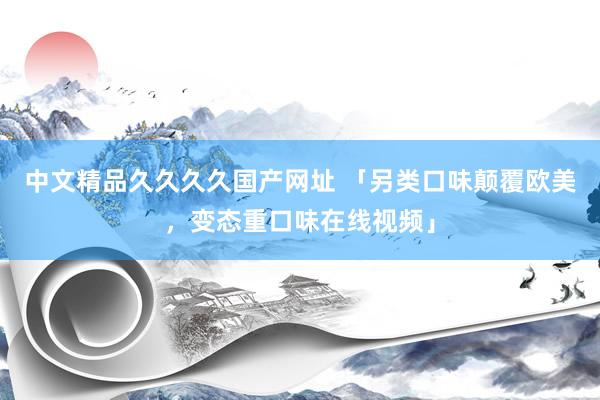 中文精品久久久久国产网址 「另类口味颠覆欧美，变态重口味在线视频」