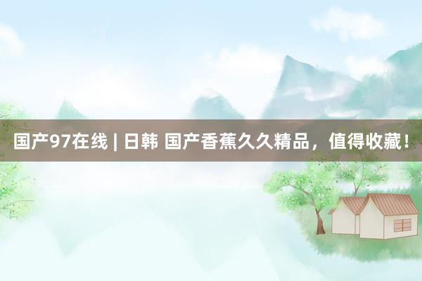 国产97在线 | 日韩 国产香蕉久久精品，值得收藏！