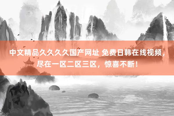 中文精品久久久久国产网址 免费日韩在线视频，尽在一区二区三区，惊喜不断！