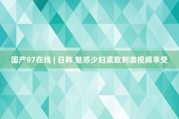 国产97在线 | 日韩 魅惑少妇紧致刺激视频享受