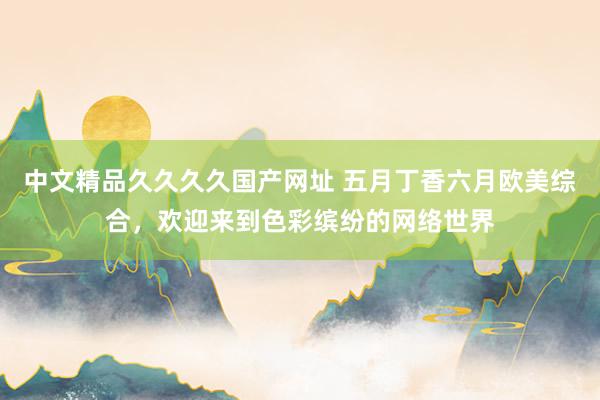 中文精品久久久久国产网址 五月丁香六月欧美综合，欢迎来到色彩缤纷的网络世界