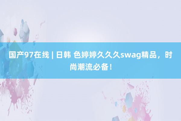 国产97在线 | 日韩 色婷婷久久久swag精品，时尚潮流必备！