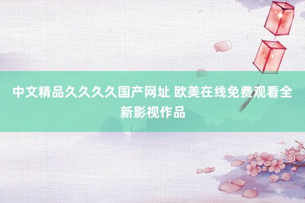 中文精品久久久久国产网址 欧美在线免费观看全新影视作品