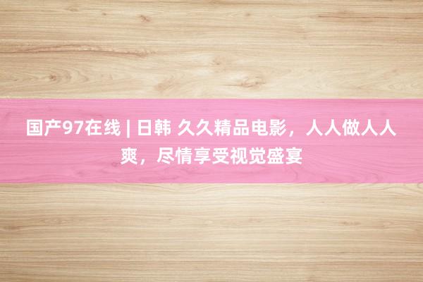 国产97在线 | 日韩 久久精品电影，人人做人人爽，尽情享受视觉盛宴